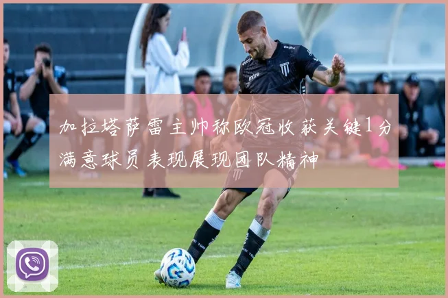 加拉塔萨雷主帅称欧冠收获关键1分满意球员表现展现团队精神