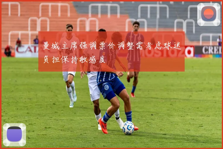 曼城主席强调票价调整需考虑球迷负担保持敏感度