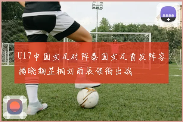 U17中国女足对阵泰国女足首发阵容揭晓鞠芷桐刘雨辰领衔出战