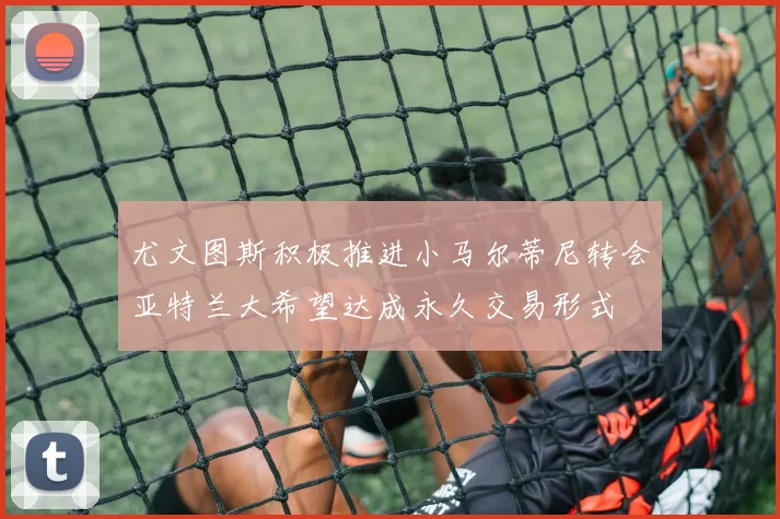 尤文图斯积极推进小马尔蒂尼转会亚特兰大希望达成永久交易形式