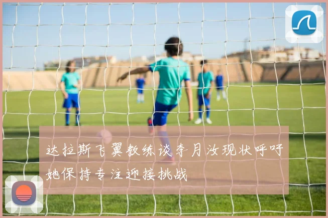 达拉斯飞翼教练谈李月汝现状呼吁她保持专注迎接挑战