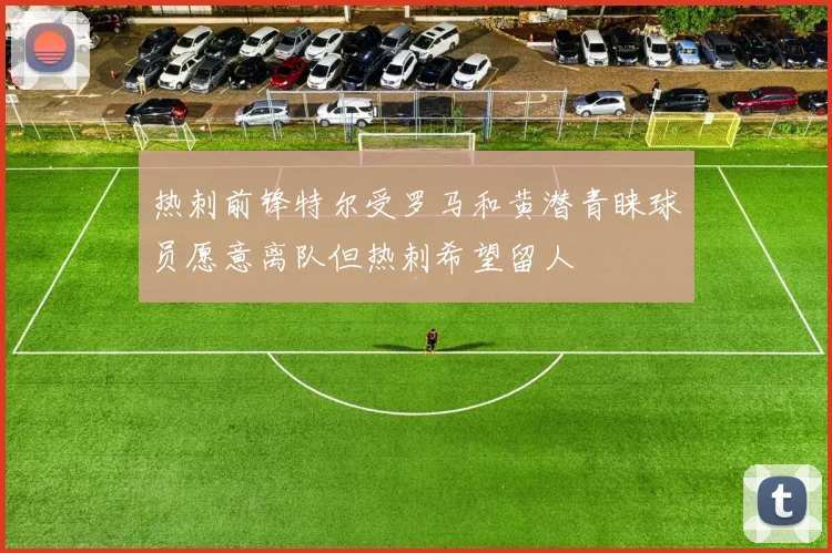 热刺前锋特尔受罗马和黄潜青睐球员愿意离队但热刺希望留人