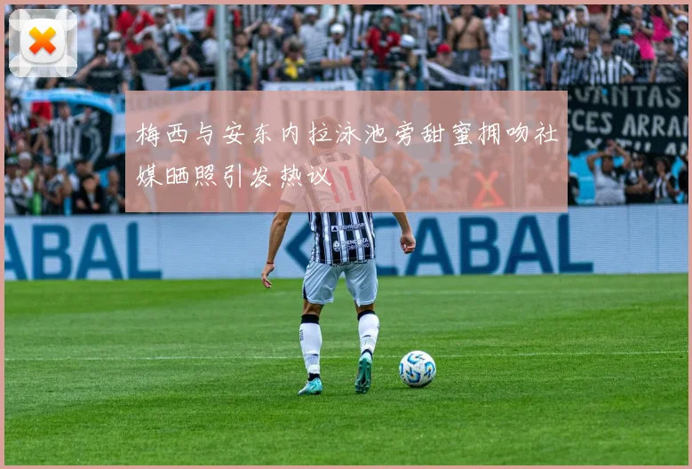 梅西与安东内拉泳池旁甜蜜拥吻社媒晒照引发热议