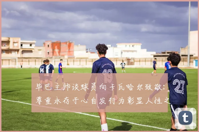 毕巴主帅谈球员向卡瓦哈尔致敬：尊重永存于心自发行为彰显人性之美