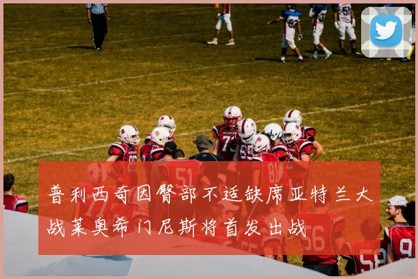 普利西奇因臀部不适缺席亚特兰大战莱奥希门尼斯将首发出战