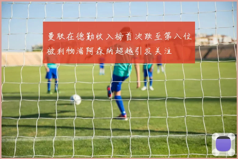 曼联在德勤收入榜首次跌至第八位被利物浦阿森纳超越引发关注