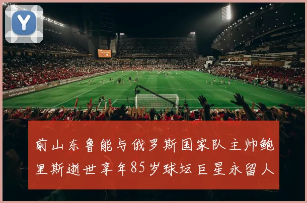 前山东鲁能与俄罗斯国家队主帅鲍里斯逝世享年85岁球坛巨星永留人间