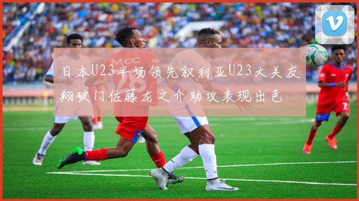 日本U23半场领先叙利亚U23大关友翔破门佐藤龙之介助攻表现出色
