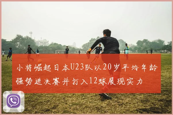 小将崛起日本U23队以20岁平均年龄强势进决赛并打入12球展现实力