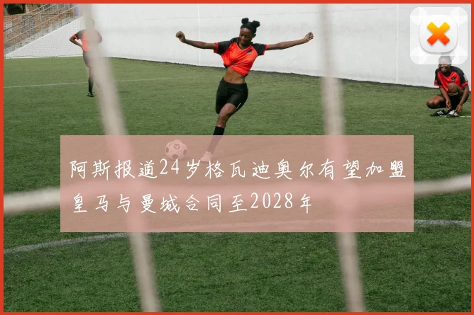 阿斯报道24岁格瓦迪奥尔有望加盟皇马与曼城合同至2028年
