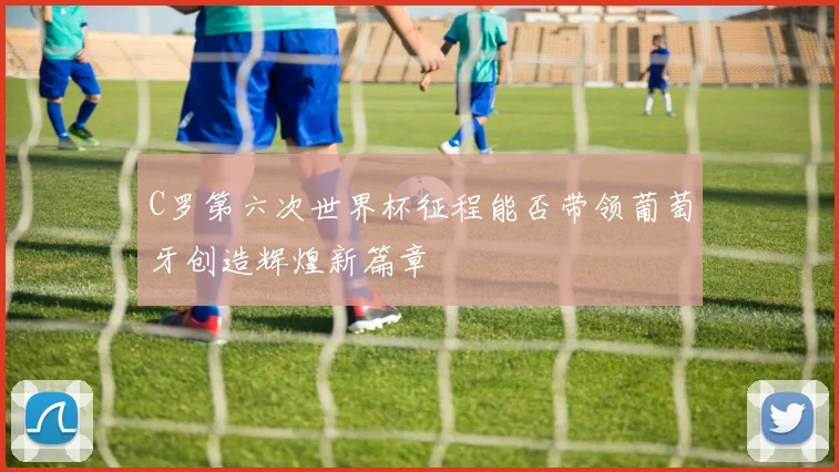 C罗第六次世界杯征程能否带领葡萄牙创造辉煌新篇章