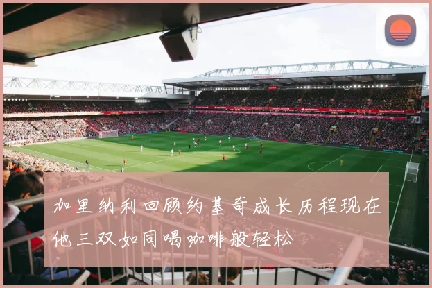 加里纳利回顾约基奇成长历程现在他三双如同喝咖啡般轻松