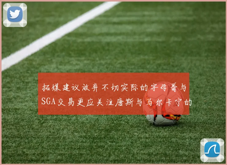 拓媒建议放弃不切实际的字母哥与SGA交易更应关注唐斯与马尔卡宁的潜力