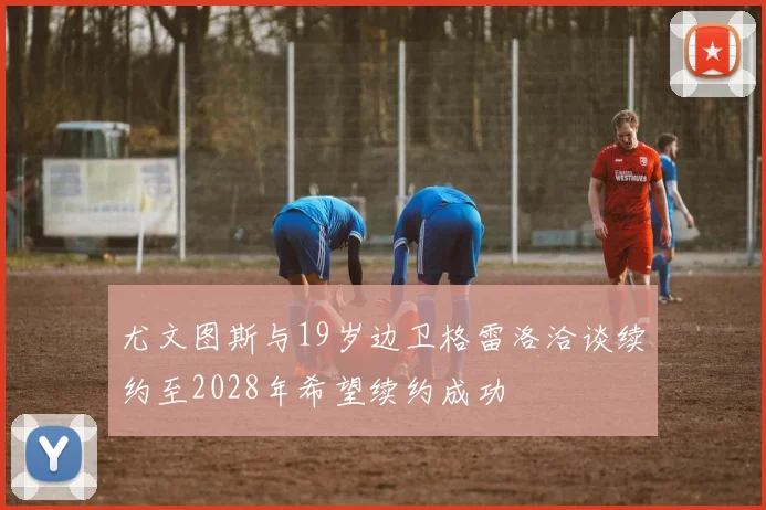尤文图斯与19岁边卫格雷洛洽谈续约至2028年希望续约成功