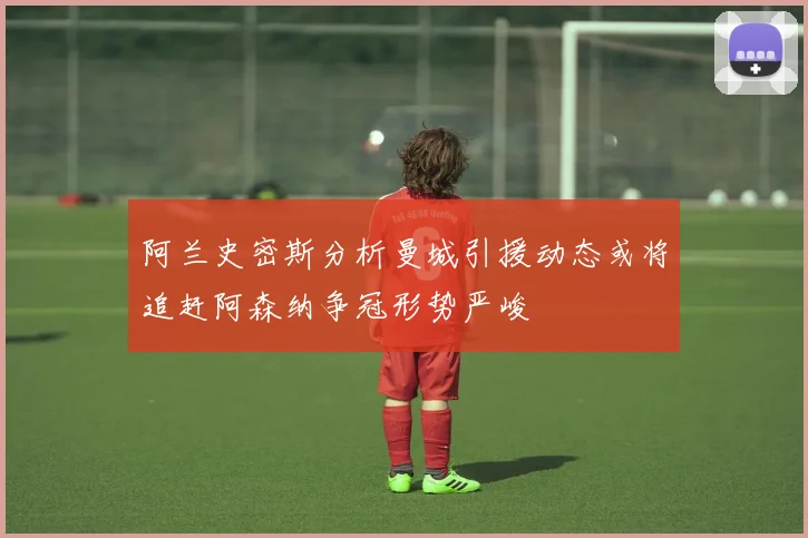 阿兰史密斯分析曼城引援动态或将追赶阿森纳争冠形势严峻