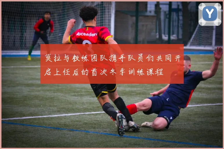 莫拉与教练团队携手队员们共同开启上任后的首次冬季训练课程