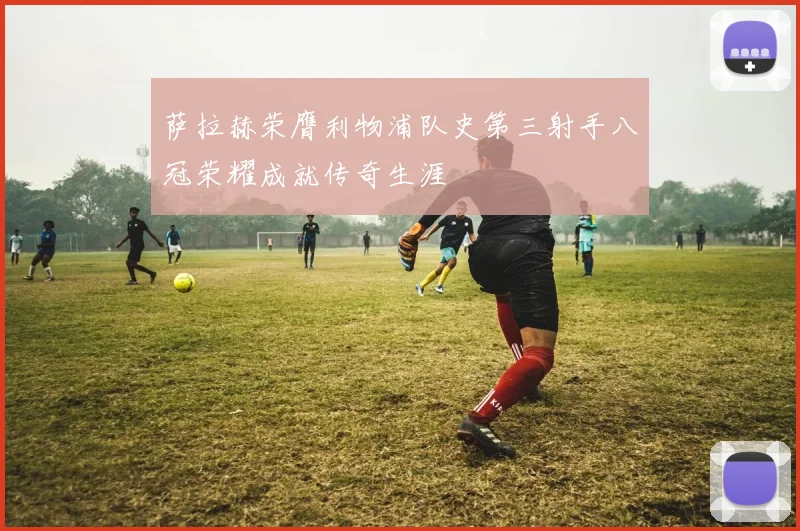 萨拉赫荣膺利物浦队史第三射手八冠荣耀成就传奇生涯