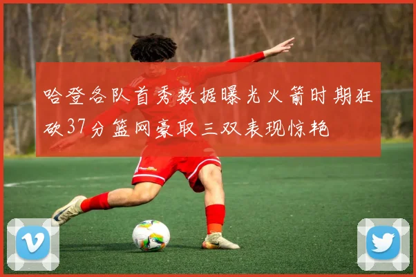 哈登各队首秀数据曝光火箭时期狂砍37分篮网豪取三双表现惊艳