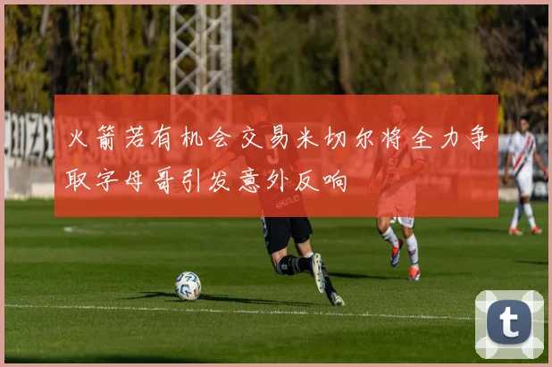 火箭若有机会交易米切尔将全力争取字母哥引发意外反响