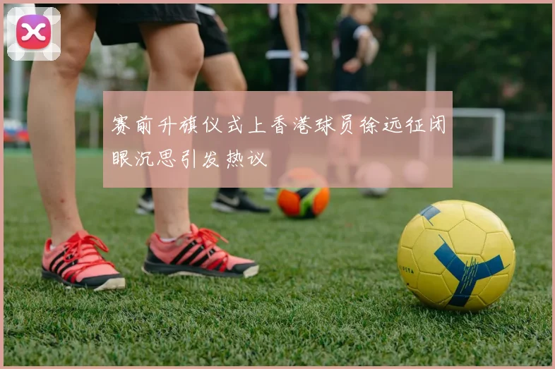 赛前升旗仪式上香港球员徐远征闭眼沉思引发热议