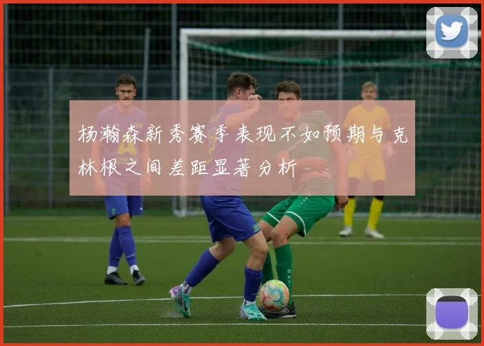 杨瀚森新秀赛季表现不如预期与克林根之间差距显著分析