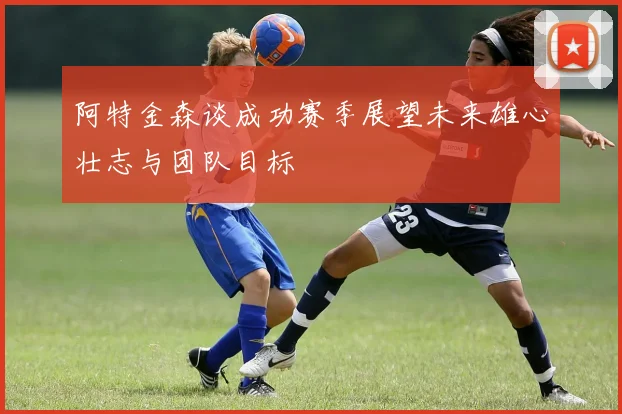 阿特金森谈成功赛季展望未来雄心壮志与团队目标
