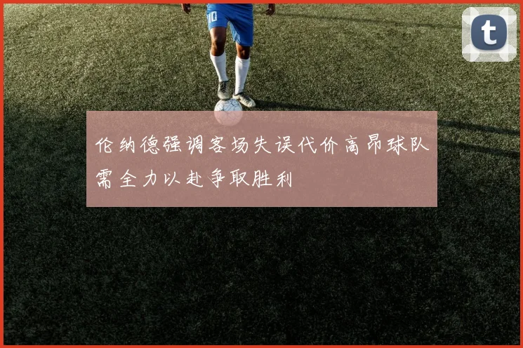 伦纳德强调客场失误代价高昂球队需全力以赴争取胜利